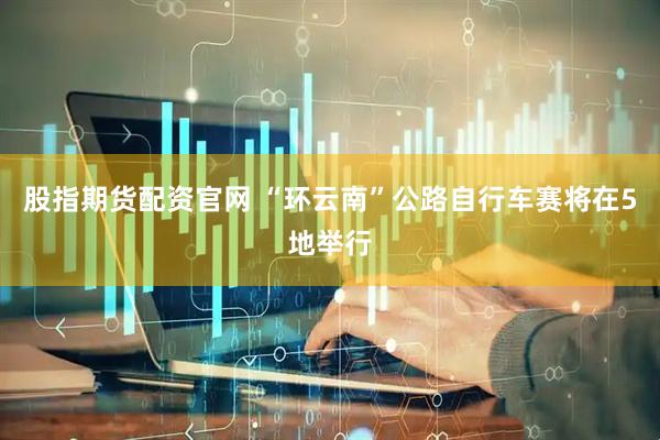 股指期货配资官网 “环云南”公路自行车赛将在5地举行
