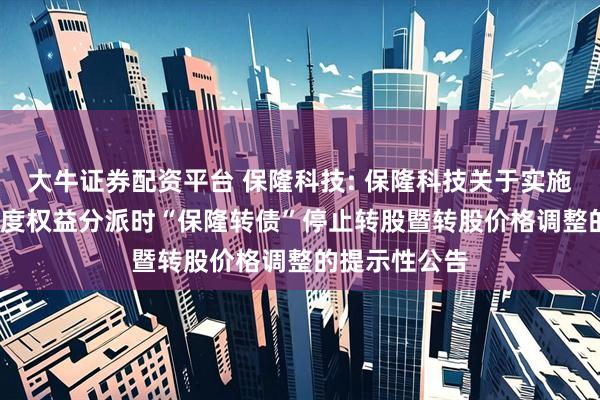 大牛证券配资平台 保隆科技: 保隆科技关于实施2025年半年度权益分派时“保隆转债”停止转股暨转股价格调整的提示性公告