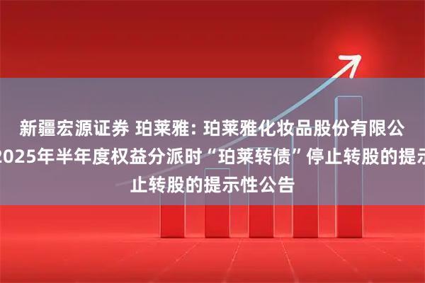 新疆宏源证券 珀莱雅: 珀莱雅化妆品股份有限公司实施2025年半年度权益分派时“珀莱转债”停止转股的提示性公告