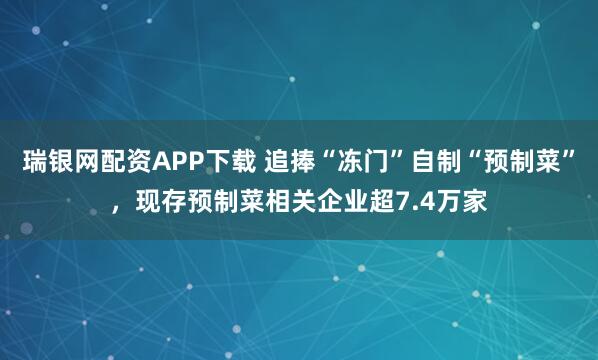 瑞银网配资APP下载 追捧“冻门”自制“预制菜”，现存预制菜相关企业超7.4万家