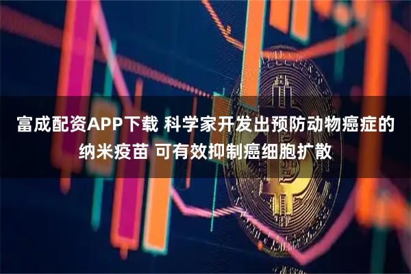 富成配资APP下载 科学家开发出预防动物癌症的纳米疫苗 可有效抑制癌细胞扩散