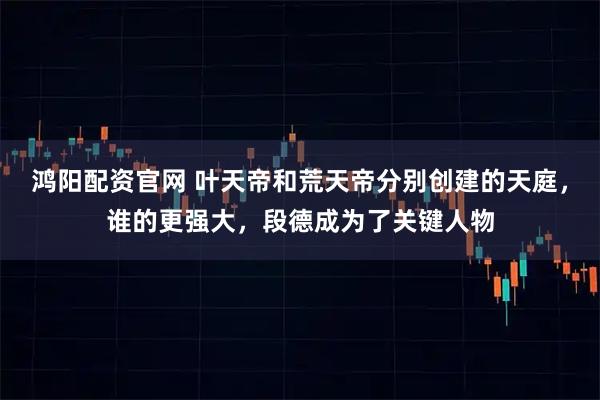 鸿阳配资官网 叶天帝和荒天帝分别创建的天庭，谁的更强大，段德成为了关键人物