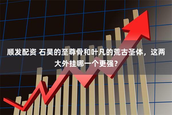 顺发配资 石昊的至尊骨和叶凡的荒古圣体，这两大外挂哪一个更强？