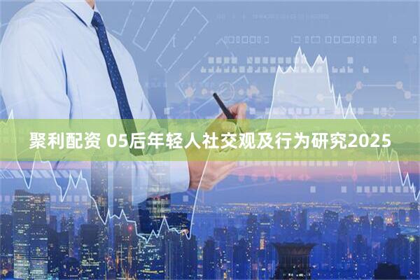 聚利配资 05后年轻人社交观及行为研究2025