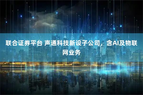 联合证券平台 声通科技新设子公司,含AI及物联网业务