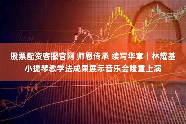 股票配资客服官网 师恩传承 续写华章｜林耀基小提琴教学法成果展示音乐会隆重上演