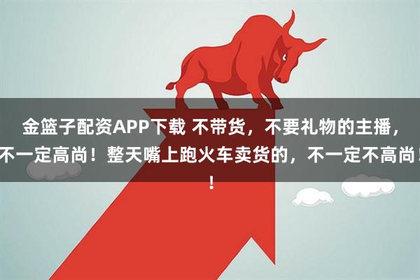 金篮子配资APP下载 不带货，不要礼物的主播，不一定高尚！整天嘴上跑火车卖货的，不一定不高尚！