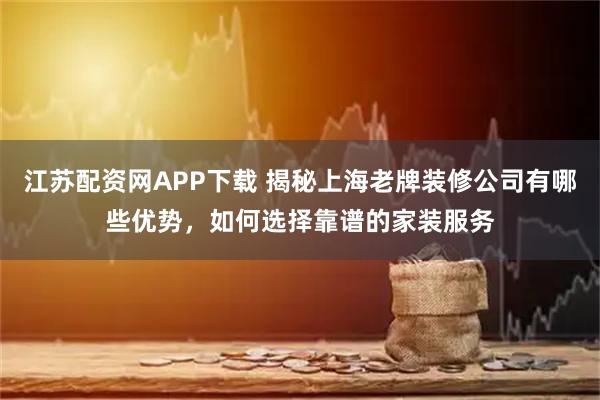 江苏配资网APP下载 揭秘上海老牌装修公司有哪些优势，如何选择靠谱的家装服务