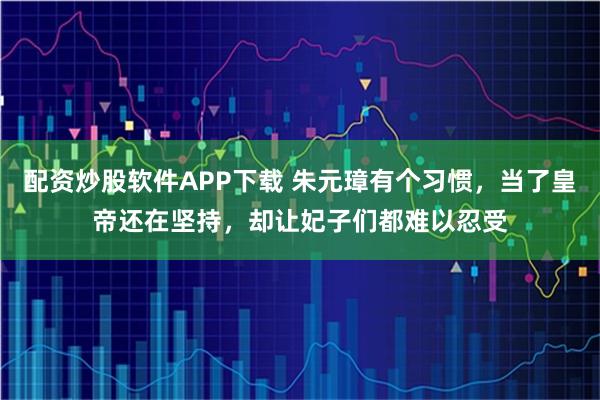 配资炒股软件APP下载 朱元璋有个习惯，当了皇帝还在坚持，却让妃子们都难以忍受