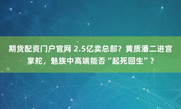 期货配资门户官网 2.5亿卖总部?黄质潘二进宫掌舵,魅族中高端能否“起死回生”?