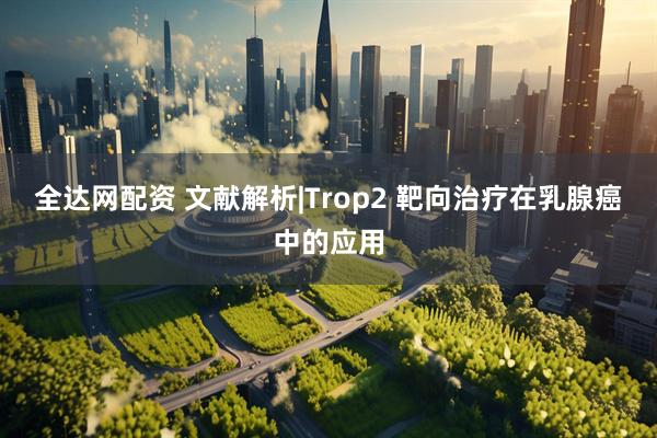 全达网配资 文献解析|Trop2 靶向治疗在乳腺癌中的应用