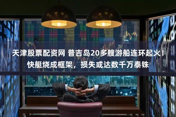 天津股票配资网 普吉岛20多艘游船连环起火!快艇烧成框架,损失或达数千万泰铢