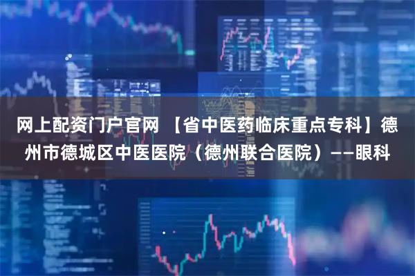 网上配资门户官网 【省中医药临床重点专科】德州市德城区中医医院（德州联合医院）——眼科