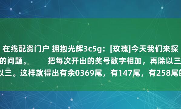 在线配资门户 拥抱光辉3c5g：[玫瑰]今天我们来探讨一下，怎样买3D和值的问题。        把每次开出的奖号数字相加，再除以三。这样就得出有余0369尾，有147尾，有258尾的数。比如前天出的611，...