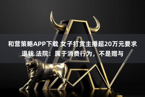 和营策略APP下载 女子打赏主播超20万元要求退钱 法院：属于消费行为，不是赠与