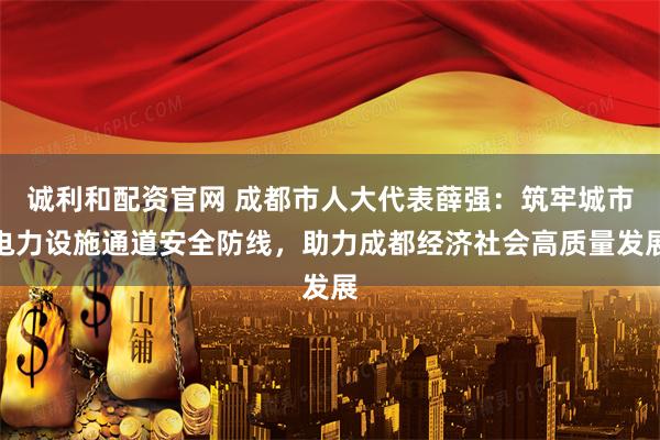 诚利和配资官网 成都市人大代表薛强：筑牢城市电力设施通道安全防线，助力成都经济社会高质量发展