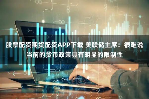 股票配资期货配资APP下载 美联储主席：很难说当前的货币政策具有明显的限制性