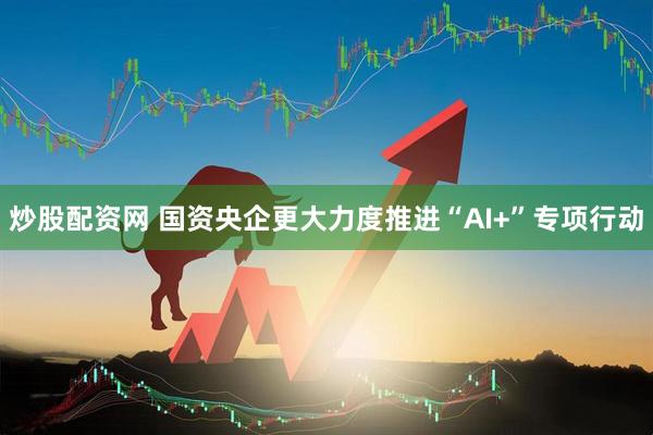 炒股配资网 国资央企更大力度推进“AI+”专项行动