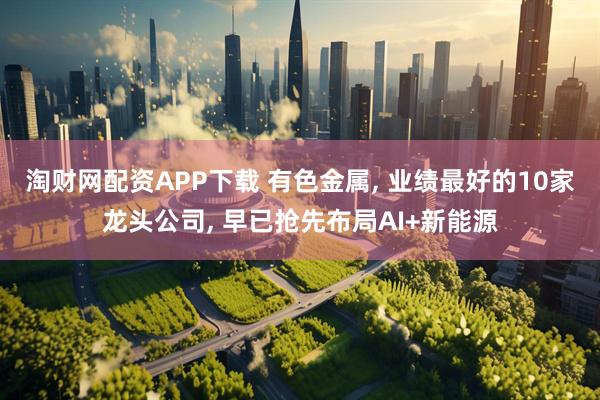 淘财网配资APP下载 有色金属, 业绩最好的10家龙头公司, 早已抢先布局AI+新能源