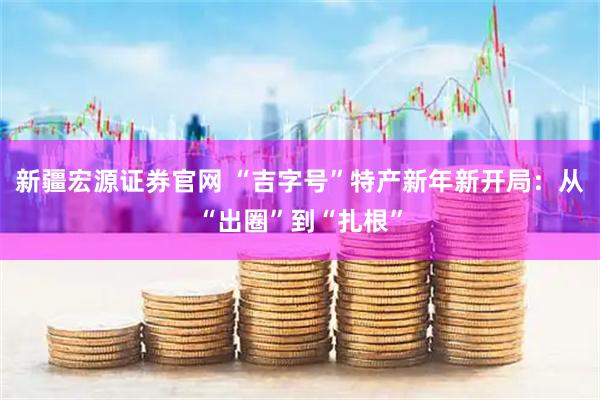 新疆宏源证券官网 “吉字号”特产新年新开局：从“出圈”到“扎根”