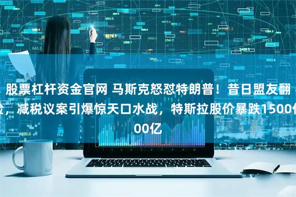 股票杠杆资金官网 马斯克怒怼特朗普！昔日盟友翻脸，减税议案引爆惊天口水战，特斯拉股价暴跌1500亿