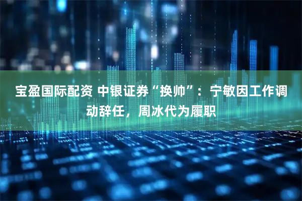 宝盈国际配资 中银证券“换帅”：宁敏因工作调动辞任，周冰代为履职