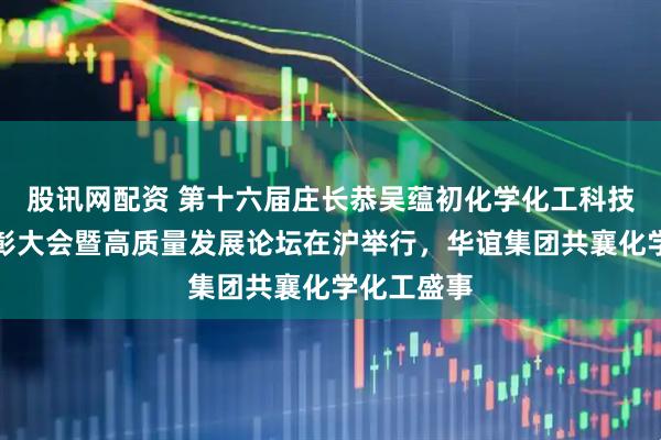 股讯网配资 第十六届庄长恭吴蕴初化学化工科技进步奖表彰大会暨高质量发展论坛在沪举行，华谊集团共襄化学化工盛事