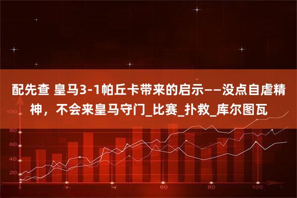 配先查 皇马3-1帕丘卡带来的启示——没点自虐精神，不会来皇马守门_比赛_扑救_库尔图瓦