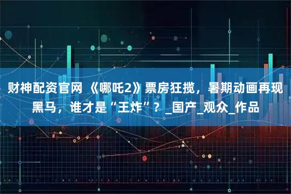 财神配资官网 《哪吒2》票房狂揽，暑期动画再现黑马，谁才是“王炸”？_国产_观众_作品