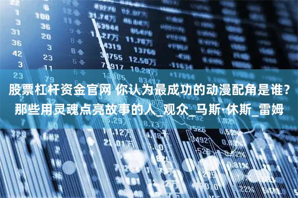 股票杠杆资金官网 你认为最成功的动漫配角是谁？那些用灵魂点亮故事的人_观众_马斯·休斯_雷姆