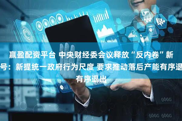 赢盈配资平台 中央财经委会议释放“反内卷”新信号：新提统一政府行为尺度 要求推动落后产能有序退出