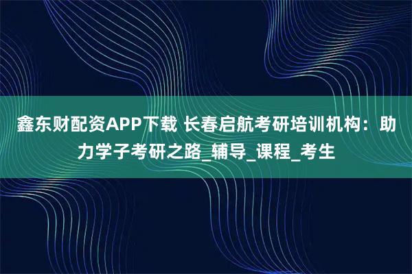 鑫东财配资APP下载 长春启航考研培训机构：助力学子考研之路_辅导_课程_考生