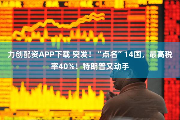 力创配资APP下载 突发！“点名”14国，最高税率40%！特朗普又动手