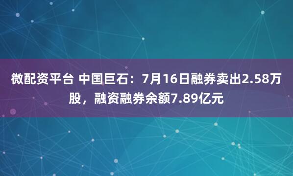 微配资平台 中国巨石：7月16日融券卖出2.58万股，融资融券余额7.89亿元