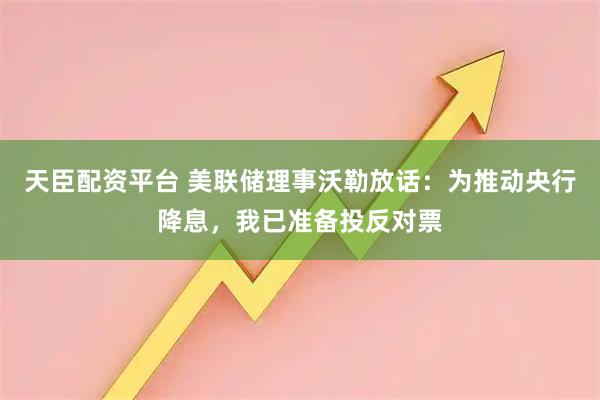 天臣配资平台 美联储理事沃勒放话：为推动央行降息，我已准备投反对票