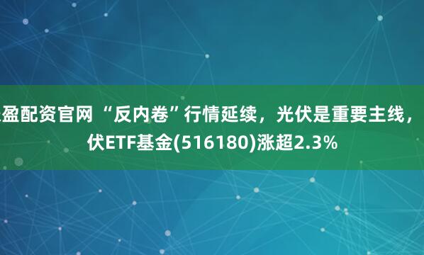 涨盈配资官网 “反内卷”行情延续，光伏是重要主线，光伏ETF基金(516180)涨超2.3%