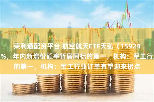 荣利通配资平台 航空航天ETF天弘（159241）上市以来涨超16%，年内新增份额率暂居同标的第一，机构：军工行业订单有望迎来拐点