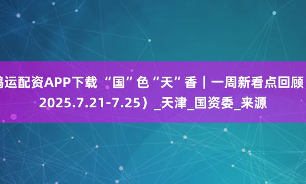鸿运配资APP下载 “国”色“天”香｜一周新看点回顾（2025.7.21-7.25）_天津_国资委_来源