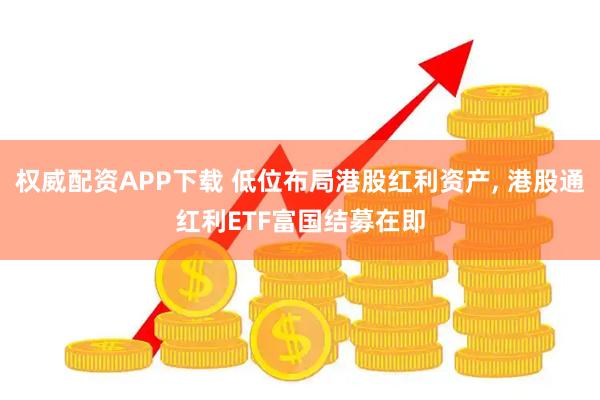 权威配资APP下载 低位布局港股红利资产, 港股通红利ETF富国结募在即