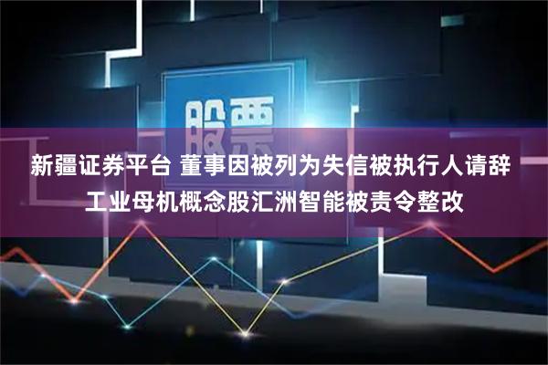 新疆证券平台 董事因被列为失信被执行人请辞 工业母机概念股汇洲智能被责令整改