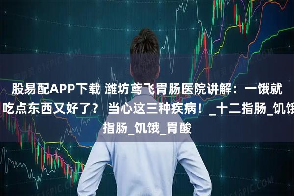 股易配APP下载 潍坊鸢飞胃肠医院讲解：一饿就胃痛，吃点东西又好了？ 当心这三种疾病！_十二指肠_饥饿_胃酸