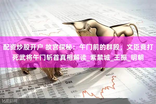 配资炒股开户 故宫探秘：午门前的群殴，文臣竟打死武将午门斩首真相解读_紫禁城_王振_明朝