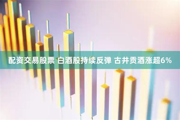配资交易股票 白酒股持续反弹 古井贡酒涨超6%