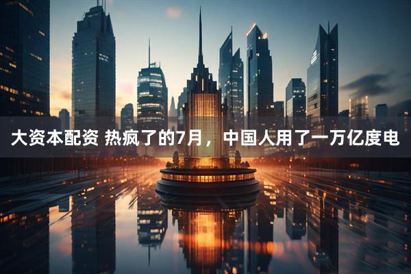 大资本配资 热疯了的7月，中国人用了一万亿度电