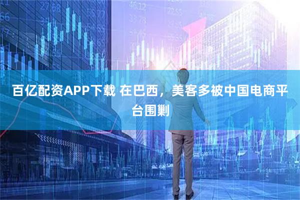 百亿配资APP下载 在巴西，美客多被中国电商平台围剿