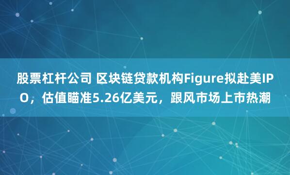 股票杠杆公司 区块链贷款机构Figure拟赴美IPO，估值瞄准5.26亿美元，跟风市场上市热潮