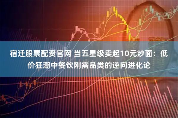 宿迁股票配资官网 当五星级卖起10元炒面：低价狂潮中餐饮刚需品类的逆向进化论
