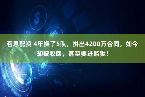 茗恩配资 4年换了5队，拼出4200万合同，如今却被收回，甚至要进监狱！