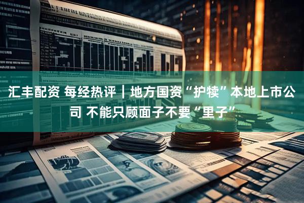 汇丰配资 每经热评︱地方国资“护犊”本地上市公司 不能只顾面子不要“里子”
