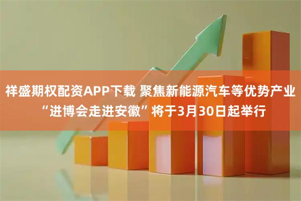 祥盛期权配资APP下载 聚焦新能源汽车等优势产业 “进博会走进安徽”将于3月30日起举行